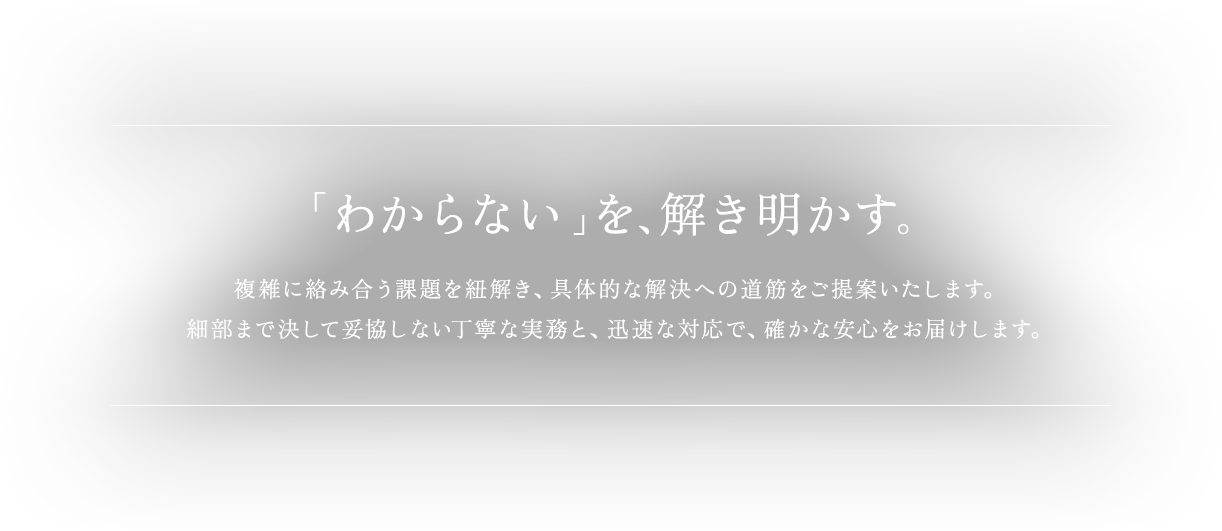 「わからない」を、解き明かす。複雑に絡み合う課題を紐解き、具体的な解決への道筋をご提案いたします。細部まで決して妥協しない丁寧な実務と、迅速な対応で、確かな安心をお届けします。